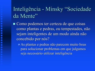 Inteligência - Minsky “Sociedade
da Mente”
 Como podemos ter certeza de que coisas
como plantas e pedras, ou tempestades, não
sejam inteligentes de um modo ainda não
concebido por nós?
As plantas e pedras não parecem muito boas
para solucionar problemas em que julgamos
seja necessário utilizar inteligência
 