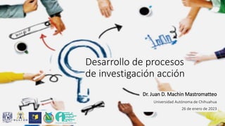 Desarrollo de procesos
de investigación acción
Dr. Juan D. Machin Mastromatteo
Universidad Autónoma de Chihuahua
26 de enero de 2023
 