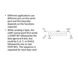 • Different applications use
different pins on the serial
port and this basically
depends on the functions
required.
• While sending a byte, the
UART (serial port) first sends
a START BIT followed by the
data (general 8 bits, but
could be 5, 6, 7, or 8 bits)
followed by one or two
STOP BITs. The sequence is
repeated for each byte sent.
 