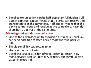 • Serial communication can be half duplex or full duplex. Full
duplex communication means that a device can receive and
transmit data at the same time. Half duplex means that the
device cannot send and receive at the same time. It can do
them both, but not at the same time.
Advantages of serial communication:
• One of the advantages is transmission distance, a serial link
can send data to a remote device more far than parallel
link.
• Simple serial link cable connection
• Use less number of wire
• Serial link is used also for Infrared communication, now
many devices such as laptops & printers can communicate
via an inferred link.
 