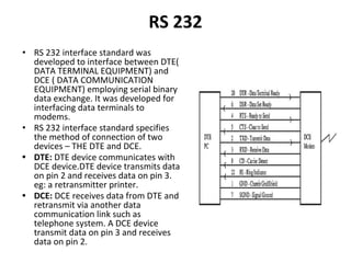 RS 232
• RS 232 interface standard was
developed to interface between DTE(
DATA TERMINAL EQUIPMENT) and
DCE ( DATA COMMUNICATION
EQUIPMENT) employing serial binary
data exchange. It was developed for
interfacing data terminals to
modems.
• RS 232 interface standard specifies
the method of connection of two
devices – THE DTE and DCE.
• DTE: DTE device communicates with
DCE device.DTE device transmits data
on pin 2 and receives data on pin 3.
eg: a retransmitter printer.
• DCE: DCE receives data from DTE and
retransmit via another data
communication link such as
telephone system. A DCE device
transmit data on pin 3 and receives
data on pin 2.
 
