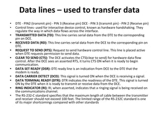 Data lines – used to transfer data
• DTE - PIN2 (transmit pin) - PIN 3 (Receive pin) DCE - PIN 3 (transmit pin) - PIN 2 (Receive pin)
• Control lines- used for interactive device control, known as hardware handshaking. They
regulate the way in which data flows across the interface.
• TRANSMITTED DATA (TD): This line carries serial data from the DTE to the corresponding
pin on DCE.
• RECEIVED DATA (RD): This line carries serial data from the DCE to the corresponding pin on
DTE.
• REQUEST TO SEND (RTS): Request to send hardware control line. This line is placed active
when DTE requests permission to send data.
• CLEAR TO SEND (CTS): The DCE activates the CTS(clear to send) for hardware data flow
control. After the DCE sees an asserted RTS, it turns CTS ON when it is ready to begin
communication.
• DATA SET READY (DSR): DTE ready line is an indication from DCE to the DTE that the
modem is ready.
• DATA CARRIER DETECT (DCD): This signal is turned ON when the DCE is receiving a signal.
• DATA TERMINAL READY (DTR): DTR indicates the readiness of the DTE. This signal is turned
ON by the DTE when it is ready to transmit or receive data from the DCE.
• RING INDICATOR (RI): RI, when asserted, indicates that a ringing signal is being received on
the communications channel.
• The RS-232-C standard specifies that the maximum length of cable between the transmitter
and receiver should not exceed 100 feet. The limited range of the RS-232C standard is one
of its major shortcomings compared with other standards
 
