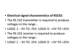 • Electrical signal characteristics of RS232:
• The RS 232 transmitter is required to produce
voltages in the range :
• LOGIC 1 : -5V TO -25V. LOGIC 0 : +5V TO +25V.
• The RS 232 receiver is required to produce
voltages in the range :
• LOGIC 1 : -3V TO -25V. LOGIC 0 : +3V TO +25V.
 