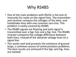 Why RS485
• One of the main problems with RS232 is the lack of
immunity for noise on the signal lines. The transmitter
and receiver compare the voltages of the data- and
handshake lines with one common zero line. This
problem is vastly covered by RS485.
• The RS485 signals are floating and each signal is
transmitted over a Sig+ line and a Sig- line. The RS485
receiver compares the voltage difference between
both lines, instead of the absolute voltage level on a
signal line.
• This works well and prevents the existence of ground
loops, a common source of communication problems.
The best results are achieved if the Sig+ and Sig- lines
are twisted.
 