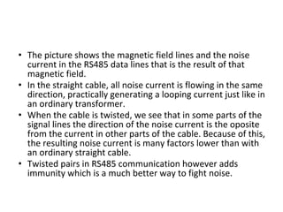 • The picture shows the magnetic field lines and the noise
current in the RS485 data lines that is the result of that
magnetic field.
• In the straight cable, all noise current is flowing in the same
direction, practically generating a looping current just like in
an ordinary transformer.
• When the cable is twisted, we see that in some parts of the
signal lines the direction of the noise current is the oposite
from the current in other parts of the cable. Because of this,
the resulting noise current is many factors lower than with
an ordinary straight cable.
• Twisted pairs in RS485 communication however adds
immunity which is a much better way to fight noise.
 