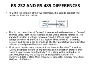 RS-232 AND RS-485 DIFFERENCES
• RS-232 is the simplest of the two interfaces. It is used to connect two
devices as illustrated below:
• That is, the transmitter of Device 1 is connected to the receiver of Device 2
and vice versa. Both lines are single-ended with a ground reference. The
standard specifies a voltage between -3 and -25 V as a logic 1 and a
voltage between +3 and +25 V as a logic 0. The cable used to connect
Device 1 and Device 2 can be made up of either parallel wires or a twisted
pair and should generally not exceed 15 meters.
• Most serial devices use a Universal Asynchronous Receiver Transmitter
(UART) integrated circuits to implement a communication protocol that
transmits portions of data (typically 8 bits) along with a defined set of
start-bits, stop-bits, and parity-bits at a specified data rate. The
transmitted data is often ASCII characters. Data rates typically range from
4800 to 115.200 baud.
 