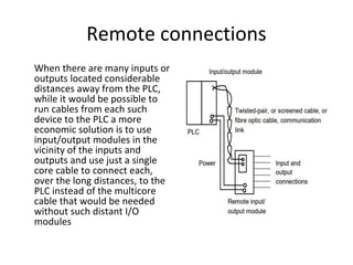 Remote connections
When there are many inputs or
outputs located considerable
distances away from the PLC,
while it would be possible to
run cables from each such
device to the PLC a more
economic solution is to use
input/output modules in the
vicinity of the inputs and
outputs and use just a single
core cable to connect each,
over the long distances, to the
PLC instead of the multicore
cable that would be needed
without such distant I/O
modules
 