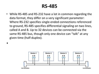RS-485
• While RS-485 and RS-232 have a lot in common regarding the
data format, they differ on a very significant parameter:
Where RS-232 specifies single-ended connections referenced
to ground, RS-485 specifies differential signaling on two lines,
called A and B. Up to 32 devices can be connected via the
same RS-485 bus, though only one device can “talk” at any
given time (half-duplex).
•
 