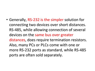 • Generally, RS-232 is the simpler solution for
connecting two devices over short distances.
RS-485, while allowing connection of several
devices on the same bus over greater
distances, does require termination resistors.
Also, many PCs or PLCs come with one or
more RS-232 ports as standard, while RS-485
ports are often sold separately.
 