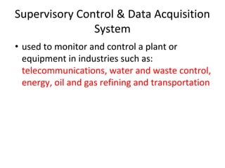 Supervisory Control & Data Acquisition
System
• used to monitor and control a plant or
equipment in industries such as:
telecommunications, water and waste control,
energy, oil and gas refining and transportation
 