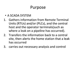 Purpose
• A SCADA SYSTEM
1. Gathers information from Remote Terminal
Units (RTUs) and/or (PLCs), and the central
host and the operator terminals(such as
where a leak on a pipeline has occurred).
2. Transfers the information back to a central
site, then alerts the home station that a leak
has occurred
3. carries out necessary analysis and control
 