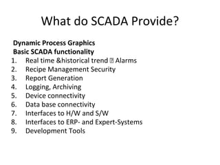 What do SCADA Provide?
Dynamic Process Graphics
Basic SCADA functionality
1. Real time &historical trend Alarms
2. Recipe Management Security
3. Report Generation
4. Logging, Archiving
5. Device connectivity
6. Data base connectivity
7. Interfaces to H/W and S/W
8. Interfaces to ERP- and Expert-Systems
9. Development Tools
 