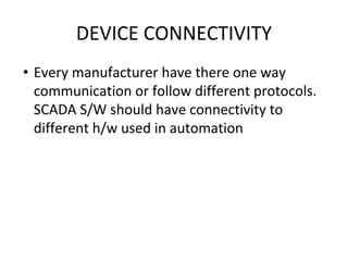 DEVICE CONNECTIVITY
• Every manufacturer have there one way
communication or follow different protocols.
SCADA S/W should have connectivity to
different h/w used in automation
 