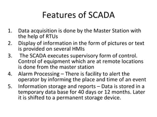 Features of SCADA
1. Data acquisition is done by the Master Station with
the help of RTUs
2. Display of information in the form of pictures or text
is provided on several HMIs
3. The SCADA executes supervisory form of control.
Control of equipment which are at remote locations
is done from the master station
4. Alarm Processing – There is facility to alert the
operator by informing the place and time of an event
5. Information storage and reports – Data is stored in a
temporary data base for 40 days or 12 months. Later
it is shifted to a permanent storage device.
 