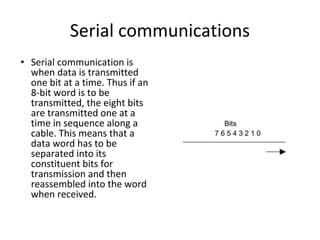 Serial communications
• Serial communication is
when data is transmitted
one bit at a time. Thus if an
8-bit word is to be
transmitted, the eight bits
are transmitted one at a
time in sequence along a
cable. This means that a
data word has to be
separated into its
constituent bits for
transmission and then
reassembled into the word
when received.
 