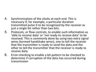 4. Synchronisation of the clocks at each end. This is
necessary if, for example, a particular duration
transmitted pulse it to be recognised by the receiver as
just a single bit rather than two bits.
5. Protocols, or flow controls, to enable such information as
‘able to receive data’ or ‘not ready to receive data’ to be
received. This is commonly done by using two extra signal
wires (termed handshake wires), one to tell the receiver
that the transmitter is ready to send the data and the
other to tell the transmitter that the receiver is ready to
receive data.
6. Error-checking to enable a bit pattern to be checked to
determine if corruption of the data has occurred during
transmission
 