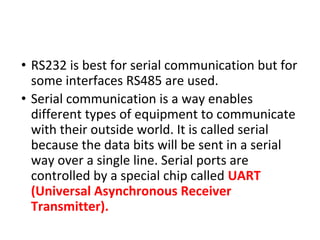• RS232 is best for serial communication but for
some interfaces RS485 are used.
• Serial communication is a way enables
different types of equipment to communicate
with their outside world. It is called serial
because the data bits will be sent in a serial
way over a single line. Serial ports are
controlled by a special chip called UART
(Universal Asynchronous Receiver
Transmitter).
 
