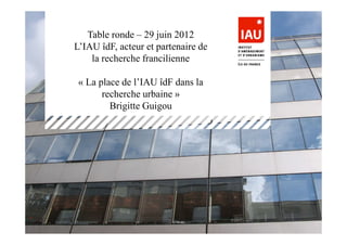 Table ronde – 29 juin 2012
L’IAU îdF, acteur et partenaire de
    la recherche francilienne

 « La place de l’IAU îdF dans la
       recherche urbaine »
         Brigitte Guigou




                                     B. Guigou -   1
 