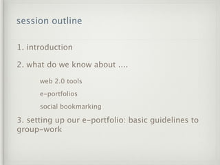 session outline

1. introduction

2. what do we know about ....

      web 2.0 tools
      e-portfolios
      social bookmarking

3. setting up our e-portfolio: basic guidelines to
group-work
 
