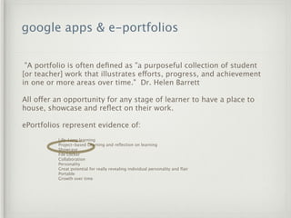 google apps & e-portfolios


 "A portfolio is often deﬁned as "a purposeful collection of student
[or teacher] work that illustrates efforts, progress, and achievement
in one or more areas over time." Dr. Helen Barrett

All offer an opportunity for any stage of learner to have a place to
house, showcase and reﬂect on their work. 

ePortfolios represent evidence of:
          Life-Long learning
          Project-based Learning and reﬂection on learning
          Showcase
          File Locker
          Collaboration
          Personality
          Great potential for really revealing individual personality and ﬂair
          Portable
          Growth over time
 