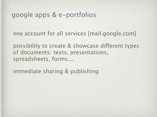 google apps & e-portfolios

one account for all services [mail.google.com]

possibility to create & showcase different types
of documents: texts, presentations,
spreadsheets, forms....

immediate sharing & publishing
 