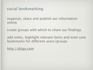 social bookmarking

organize, share and publish our information
online

create groups with which to share our ﬁndings

add notes, highlight relevant items and even save
bookmarks for different users/groups

http://diigo.com
 