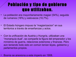 Población y tipo de gobierno
            que utilizaban.
• La población era mayoritariamente magiar (54%), seguida
  de rumanos (16%) y eslovacos (10,7%).

• El Estado húngaro impuso la “magiarizacion” en sus
  territorios a través de enseñanzas y actos.

• Con la unificación de Austria y Hungría, utilizaban una
  “monarquía dual”, se comparte la figura del emperador y los
  ministros de guerra, relaciones exteriores y finanzas. Pero
  aún teniendo todo esto en común tenían leyes, gobierno y
  parlamentos propios.

• Bosnia se anexiona a este imperio en 1908.
 