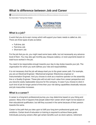 1/2
By iAutomation Training Hub Chakan
What is difference between Job and Career
iautomationtraininghub.com/blog/2021/07/09/what-is-difference-between-job-and-career
What is a job?
A work that you do to earn money which will support your basic needs is called as Job.
There are three types of jobs as below
Full-time Job
Part-time Job
Short-term Job
For the job that you do, you might need some basic skills, but not necessarily any advance
level of them. You may also get monthly pay cheques (salary), or even payments based on
total hours worked in the job.
You need to be responsible enough towards your day to day duties towards your job. The
organisation for which you work defines your role and responsibilities.
It is not necessary that the job will always lead you to the great career path. For example,
you are an Electrical Engineer / Mechanical engineer /Electronics engineer or
Instrumentation Engineer. And you choose to work as a machine operator on the assembly
line or a Quality Engineer. These jobs will not add much value from career perspective and
you become easily replaceable resource for the company. In-case if you choose to stick in
such kind of job for longer period of time then your risk taking capabilities drastically reduces
and job insecurities increases.
What is a career?
A career is a long-term professional journey you may determine based on your liking and
passion. Many time it happens that people select their career which might not be based on
their educational qualification, but still they succeed in the same because of their passion
towards the same.
Career is the path that you take upon to fulfil your long term professional goals and
ambitions. Certain level of education or training is required to achieve these goals.
Individuals pursuing careers often get certain benefits such as stock options, retirement
 