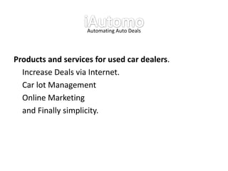 Automating Auto Deals




Products and services for used car dealers.
  Increase Deals via Internet.
  Car lot Management
  Online Marketing
  and Finally simplicity.
 