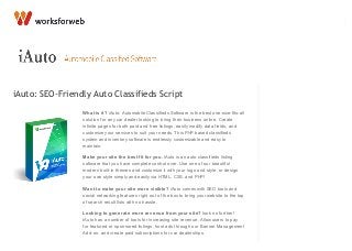 iAuto: SEO-Friendly Auto Classifieds Script
What is it? iAuto: Automobile Classifieds Software is the best one-size-fits-all
solution for any car dealer looking to bring their business online. Create
infinite pages for both paid and free listings, easily modify data fields, and
customize your services to suit your needs. This PHP based classifieds
system and inventory software is endlessly customizable and easy to
maintain.
Make your site the best fit for you. iAuto is an auto classifieds listing
software that you have complete control over. Use one of our beautiful
modern built-in themes and customize it with your logo and style, or design
your own style simply and easily via HTML, CSS, and PHP!
Want to make your site more visible? iAuto comes with SEO tools and
social networking features right out of the box to bring your website to the top
of search result lists with no hassle.
Looking to generate more revenue from your site? look no further!
iAuto has a number of tools for increasing site revenue. Allow users to pay
for featured or sponsored listings, host ads through our Banner Management
Add-on, and create paid subscriptions for car dealerships.
Demo Features Portfolio Business Solutions Languages
Documentation
Changelog
Search
 
