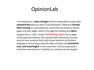 OpinionLab
‘I am looking for a solar charger & find it impossible to make valid
comparisons because data is not presented in i9dentical format,
data missing on some products, inconsistencies between details
pages and spec pages, and on this page the heading and specs
disagree (5V vs. 12V). I know marketing types like to hype
inconsequential features into indispensable necessities, but you
need to have someone that really knows batteries and battery
charging to review these specs & make sure they are consistent,
real, and meaningful. In the meantime I will try to get what I
need from manufacturer's websites or customer service people. ‘
15
 