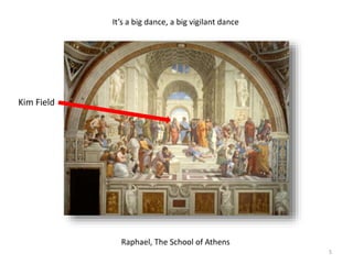 Raphael, The School of Athens
It’s a big dance, a big vigilant dance
Kim Field
5
 