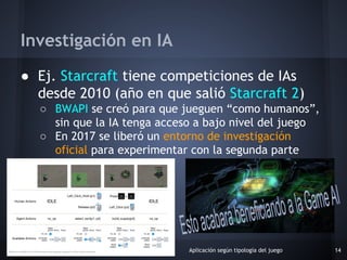● Ej. Starcraft tiene competiciones de IAs
desde 2010 (año en que salió Starcraft 2)
○ BWAPI se creó para que jueguen “com...