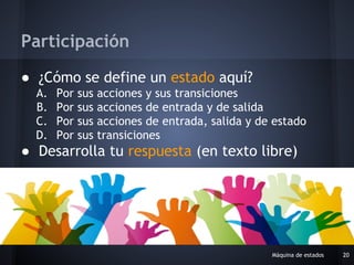 ● ¿Cómo se define un estado aquí?
A. Por sus acciones y sus transiciones
B. Por sus acciones de entrada y de salida
C. Por sus acciones de entrada, salida y de estado
D. Por sus transiciones
● Desarrolla tu respuesta (en texto libre)
Máquina de estados 20
Participación
 