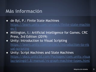 ● de Byl, P.: Finite State Machines
https://learn.unity.com/project/finite-state-machin
es-1
● Millington, I.: Artificial Intelligence for Games. CRC
Press, 3rd Edition (2019)
● Unity: Introduction to Visual Scripting
https://learn.unity.com/project/introduction-to-vis
ual-scripting
● Unity: Script Machines and State Machines
https://docs.unity3d.com/Packages/com.unity.visua
lscripting@1.8/manual/vs-graph-machine-types.html
Máquina de estados 21
Más información
 