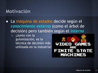 ● La máquina de estados decide según el
conocimiento externo (como el árbol de
decisión) pero también según el interno
○ ¡Junto con la
guionización, es la
técnica de decisión más
utilizada en la industria!
Máquina de estados 3
Motivación
 