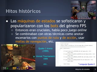 ● Las máquinas de estados se sofisticaron y
popularizaron con los bots del género FPS
○ Entonces eran cruciales, había poco juego online
○ Se combinaban con otras técnicas como anotar
escenarios con puntos de ruta y de acción, usar
mallas de navegación, etc.
Máquina de estados 5
Hitos históricos
Quake 3 Arena
(1999)
Unreal Tournament
1999
etc. * Lenguaje Quake-C
 
