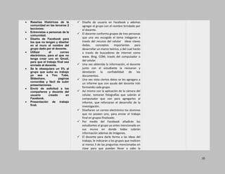 10
Reseñas Históricas de la
comunidad en las terceras 2
lecciones:
Entrevistas a personas de la
comunidad.
Diseño de Facebook para
los que no tengan y diseñar
en el muro el nombre del
grupo dado por el docente.
Utilizar el correo
electrónico, para el que no
tenga crear uno en Gmail,
para que el trabajo final sea
enviado al docente.
Se le obsequiara un 5% al
grupo que suba su trabajo
ya sea a You Tube,
Slideshare, paginas
conocidas y fácil de subir
presentaciones.
Envió de solicitud a los
compañeros y docente del
usuario creado en
Facebook.
Presentación de trabajo
final.
 Diseño de usuario en Facebook y ademas
agregar el grupo con el nombre brindado por
el docente.
 El docente conforma grupos de tres personas
que una vez escogido el tema indagaran a
través del recurso del celular ideas claves
dadas, conceptos importantes para
desarrollar un marco teórico, y del cual harán
a través de buscadores de internet como
www. Bing. COM, través del computador o
del celular.
 Una vez obtenida la información, el docente
junto con el estudiante la revisaran y
denotarán la confiabilidad de los
documentos.
 Una vez vista ciertos datos se les agregara a
un informe que con ayuda del docente irán
formando cada grupo.
 Así mismo con la aplicación de la cámara del
celular, tomaran fotografías que subirán al
computador que con para agregarlos al
informe, que reforzaran el desarrollo de la
investigación.
 Diseñaran un correo electrónico los alumnos
que no poseen uno, para enviar el trabajo
final en grupos finalizado.
 Por medio del Facebook añadirán los
estudiantes el grupo ya antes mencionado en
sus muros en donde todos subirán
información ademas de imágenes.
 El docente para darle forma a las ideas del
trabajo, le indicaran a los grupos que realicen
al menos 3 de las preguntas mencionadas en
clase para que puedan llevar a cabo la
 