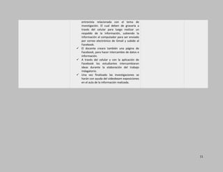 11
entrevista relacionada con el tema de
investigación. El cual deben de gravarla a
través del celular para luego realizar un
respaldo de la información, subiendo la
información al computador para ser enviado
por correo electrónico de Gmail y subido al
Facebook.
 El docente creara también una página de
Facebook, para hacer intercambio de datos e
información.
 A través del celular y con la aplicación de
Facebook los estudiantes intercambiaran
ideas durante la elaboración del trabajo
indagatorio.
 Una vez finalizado las investigaciones se
harán con ayuda del videobeam exposiciones
en el aula de la información realizada.

 