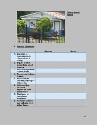 20
Delegación de
Policía
8. Plantilla Evaluativa:
Siempre Nunca
1. Captaron la
información de
cómo iniciar el
trabajo.
2. Siguen el plan
presentado por el
docente
3. Buscaron ayuda en
la comunidad.
4. Buscaron ayuda en
la Web.
5. Realizaron el
informe pedido por
el docente.
6. Utilizaron los
recursos
expuestos para
este trabajo.
7. Diseñaron el
usuario en
Facebook.
8. Pudieron exponer
sus trabajos en el
Video Beam.
 