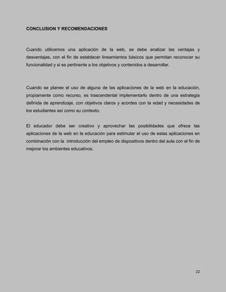 22
CONCLUSION Y RECOMENDACIONES
Cuando utilicemos una aplicación de la web, se debe analizar las ventajas y
desventajas, con el fin de establecer lineamientos básicos que permitan reconocer su
funcionalidad y si es pertinente a los objetivos y contenidos a desarrollar.
Cuando se planee el uso de alguna de las aplicaciones de la web en la educación,
propiamente como recurso, es trascendental implementarlo dentro de una estrategia
definida de aprendizaje, con objetivos claros y acordes con la edad y necesidades de
los estudiantes así como su contexto.
El educador debe ser creativo y aprovechar las posibilidades que ofrece las
aplicaciones de la web en la educación para estimular el uso de estas aplicaciones en
combinación con la introducción del empleo de dispositivos dentro del aula con el fin de
mejorar los ambientes educativos.
 