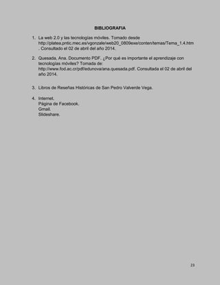 23
BIBLIOGRAFIA
1. La web 2.0 y las tecnologías móviles. Tomado desde
http://platea.pntic.mec.es/vgonzale/web20_0809exe/conten/temas/Tema_1.4.htm
. Consultado el 02 de abril del año 2014.
2. Quesada, Ana. Documento PDF. ¿Por qué es importante el aprendizaje con
tecnologías móviles? Tomada de:
http://www.fod.ac.cr/pdf/edunova/ana.quesada.pdf. Consultada el 02 de abril del
año 2014.
3. Libros de Reseñas Históricas de San Pedro Valverde Vega.
4. Internet.
Página de Facebook.
Gmail.
Slideshare.
 