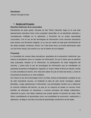 3
Estudiante:
Johana Carvajal Acuña
1. Nombre del Proyecto:
Reseñas Históricas de la comunidad.
Estudiantes de sexto grado, Escuela de San Pedro Valverde Vega en el cual este
planeamiento educativo tiene como propósito desarrollar en el estudiante actitudes y
competencias múltiples en la aplicación y formación de su propio aprendizaje
comunitario. Con el uso de las tecnologías de información como recursos educativos
para apoyar una formación integral y a su vez por medio de esta gran herramienta de
las redes sociales, Facebook, Gmail, You Tube entre otros, en donde alimentaran cada
uno de forma visual y por escrito a su vez el diseño de sus trabajos.
Propuesta
La necesidad de nuevas ideas educativas, apartadas de la educación tradicional, que
enfoca al estudiante como un receptor de información, Es por lo tanto que se planifica
esta propuesta, basada en la interacción, la participación de cada integrante del
docente, y sobre todo el uso de tecnologías de información que se manifiestan en
pequeños proyectos investigativos, logrando un mayor realce al tema en estudio, donde
no solo prevalezca la teoría, sino más bien saber de qué se trata esa teoría, y como le
funcionará al docente en su vida cotidiana.
Así mismo el uso de la tecnología móvil y la Web, enfoca al estudiante a ampliar el uso
de este importante recurso, no limitando la idea de solo enviar mensajes, realizar
llamadas, y bajar aplicaciones e información. Las tecnologías móviles van a relacionar
la vivencia cotidiana del alumno, ya que en su mayoría se posee un recurso móvil,
también se enfocarán en interactuar y conocer principios del trabajo colaborativo,
valorando la guía y las ideas creativas que pueda aportar el docente de clase. Este
último manifestando el aprendizaje como una posibilidad de promoción, exploración y
aplicación, se llega a una idea concreta de aprendizaje constructivo en las aulas.
 
