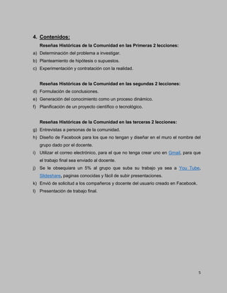5
4. Contenidos:
Reseñas Históricas de la Comunidad en las Primeras 2 lecciones:
a) Determinación del problema a investigar.
b) Planteamiento de hipótesis o supuestos.
c) Experimentación y contratación con la realidad.
Reseñas Históricas de la Comunidad en las segundas 2 lecciones:
d) Formulación de conclusiones.
e) Generación del conocimiento como un proceso dinámico.
f) Planificación de un proyecto científico o tecnológico.
Reseñas Históricas de la Comunidad en las terceras 2 lecciones:
g) Entrevistas a personas de la comunidad.
h) Diseño de Facebook para los que no tengan y diseñar en el muro el nombre del
grupo dado por el docente.
i) Utilizar el correo electrónico, para el que no tenga crear uno en Gmail, para que
el trabajo final sea enviado al docente.
j) Se le obsequiara un 5% al grupo que suba su trabajo ya sea a You Tube,
Slideshare, paginas conocidas y fácil de subir presentaciones.
k) Envió de solicitud a los compañeros y docente del usuario creado en Facebook.
l) Presentación de trabajo final.
 