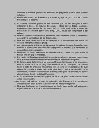 7
actividad el docente plantea un formulario de preguntas al cual debe dársele
solución.
d) Diseño de usuario en Facebook y ademas agregar el grupo con el nombre
brindado por el docente.
e) El docente conforma grupos de tres personas que una vez escogido el tema
indagaran a través del recurso del celular ideas claves dadas, conceptos
importantes para desarrollar un marco teórico, y del cual harán a través de
buscadores de internet como www. Bing. COM, través del computador o del
celular.
f) Una vez obtenida la información, el docente junto con el estudiante la revisaran y
denotarán la confiabilidad de los documentos.
g) Una vez vista ciertos datos se les agregara a un informe que con ayuda del
docente irán formando cada grupo.
h) Así mismo con la aplicación de la cámara del celular, tomaran fotografías que
subirán al computador que con para agregarlos al informe, que reforzaran el
desarrollo de la investigación.
i) Diseñaran un correo electrónico los alumnos que no poseen uno, para enviar el
trabajo final en grupos finalizado.
j) Por medio del Facebook añadirán los estudiantes el grupo ya antes mencionado
en sus muros en donde todos subirán información ademas de imágenes.
k) El docente para darle forma a las ideas del trabajo, le indicaran a los grupos que
realicen al menos 3 de las preguntas mencionadas en clase para que puedan
llevar a cabo la entrevista relacionada con el tema de investigación. El cual
deben de gravarla a través del celular para luego realizar un respaldo de la
información, subiendo la información al computador para ser enviado por correo
electrónico de Gmail y subido al Facebook.
l) El docente creara también una página de Facebook, para hacer intercambio de
datos e información.
m) A través del celular y con la aplicación de Facebook los estudiantes
intercambiaran ideas durante la elaboración del trabajo indagatorio.
n) Una vez finalizado las investigaciones se harán con ayuda del videobeam
exposiciones en el aula de la información realizada.
 