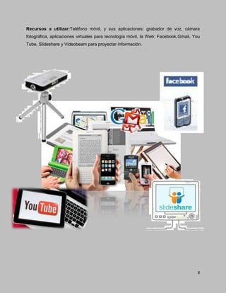 8
Recursos a utilizar:Teléfono móvil, y sus aplicaciones: grabador de voz, cámara
fotográfica, aplicaciones virtuales para tecnología móvil, la Web: Facebook,Gmail, You
Tube, Slideshare y Videobeam para proyectar información.
 