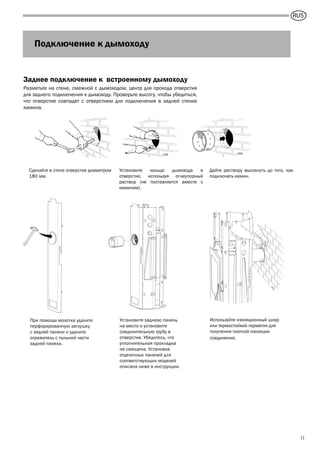 GB
11
Заднее подключение к встроенному дымоходу
Разметьте на стене, смежной с дымоходом, центр для прохода отверстия
для заднего подключения к дымоходу. Проверьте высоту, чтобы убедиться,
что отверстие совпадет с отверстием для подключения в задней стенке
камина.
Сделайте в стене отверстие диаметром
180 мм.
Установите кольцо дымохода в
отверстие, используя огнеупорный
раствор (не поставляется вместе с
камином).
Дайте раствору высохнуть до того, как
подключать камин.
При помощи молотка удалите
перфорированную заглушку
с задней панели и удалите
отражатель с тыльной части
задней панели.
Установите заднюю панель
на место и установите
соединительную трубу в
отверстие. Убедитесь, что
уплотнительная прокладка
не смещена. Установка
отделочных панелей для
соответствующих моделей
описана ниже в инструкции.
Используйте изоляционный шнур
или термостойкий герметик для
получения плотной изоляции
соединения.
Подключение к дымоходу
RUS
 