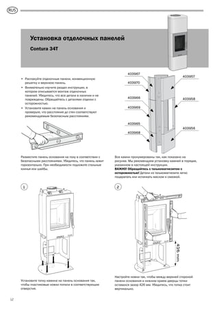 GB
12
Установка отделочных панелей
Contura 34T
• Распакуйте отделочные панели, конвекционную
решетку и верхнюю панель.
• Внимательно изучите раздел инструкции, в
котором описывается монтаж отделочных
панелей. Убедитесь, что все детали в наличии и не
повреждены. Обращайтесь с деталями отделки с
осторожностью.
• Установите камин на панель основания и
проверьте, что расстояния до стен соответствуют
рекомендуемым безопасным расстояниям.
426mm
Установите топку камина на панель основания так,
чтобы пластиковые ножки попали в соответствующие
отверстия.
Настройте ножки так, чтобы между верхней стороной
панели основания и нижним краем дверцы топки
оставался зазор 426 мм. Убедитесь, что топка стоит
вертикально.
1 2
Разместите панель основания на полу в соответствии с
безопасными расстояниями. Убедитесь, что панель лежит
горизонтально. При необходимости подложите стальные
клинья или шайбы.
403957
403967
403970
403966
403969
403965
403968
403958
403956
Все камни пронумерованы так, как показано на
рисунке. Мы рекомендуем установку камней в порядке,
указанном в настоящей инструкции.
ВАЖНО! Обращайтесь с талькомагнезитом с
осторожностью! Детали из талькомагнезита легко
поцарапать или испачкать маслом и смазкой.
RUS
 