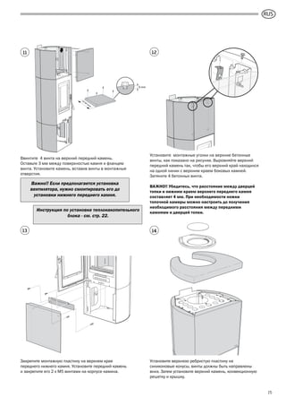 GB
15
3 mm
419
m
m
Ввинтите 4 винта на верхний передний камень.
Оставьте 3 мм между поверхностью камня и фланцем
винта. Установите камень, вставив винты в монтажные
отверстия.
Установите монтажные уголки на верхние бетонные
винты, как показано на рисунке. Выровняйте верхний
передний камень так, чтобы его верхний край находился
на одной линии с верхним краем боковых камней.
Затяните 4 бетонных винта.
ВАЖНО!! Убедитесь, что расстояние между дверцей
топки и нижним краем верхнего переднего камня
составляет 4 мм. При необходимости ножки
топочной камеры можно настроить до получения
необходимого расстояния между передними
камнями и дверцей топки.
Закрепите монтажную пластину на верхнем крае
переднего нижнего камня. Установите передний камень
и закрепите его 2 x M5 винтами на корпусе камина.
11 12
13 14
Установите верхнюю ребристую пластину на
силиконовые конусы, винты должны быть направлены
вниз. Затем установите верхний камень, конвекционную
решетку и крышку.
Инструкция по установке теплонакопительного
блока - см. стр. 22.
Важно!! Если предполагается установка
вентилятора, нужно смонтировать его до
установки нижнего переднего камня.
RUS
 