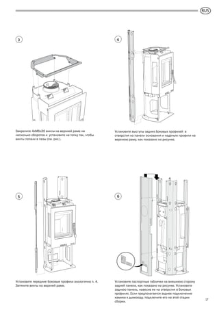 GB
17
Установите выступы задних боковых профилей в
отверстия на панели основания и наденьте профили на
верхнюю раму, как показано на рисунке.
Закрепите 4xM6x20 винты на верхней раме на
несколько оборотов и установите на топку так, чтобы
винты попали в пазы (см. рис.).
Установите передние боковые профили аналогично п. 4.
Затяните винты на верхней раме.
Установите паспортные таблички на внешнюю сторону
задней панели, как показано на рисунке. Установите
заднюю панель, навесив ее на отверстия в боковых
профилях. Если предполагается заднее подключение
камина к дымоходу, подключите его на этой стадии
сборки.
43
5 6
RUS
 